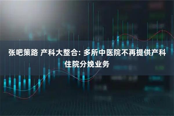 张吧策路 产科大整合: 多所中医院不再提供产科住院分娩业务