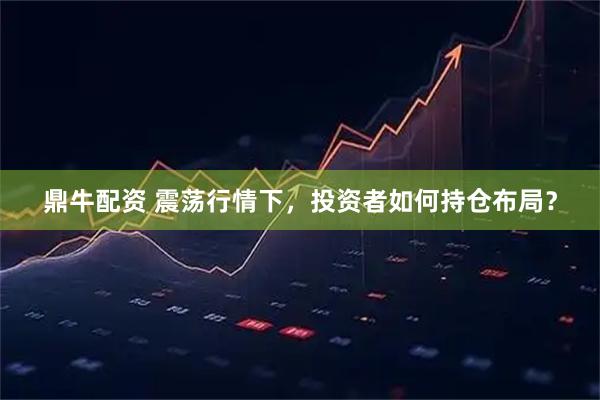 鼎牛配资 震荡行情下，投资者如何持仓布局？