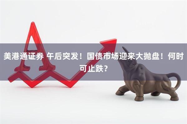 美港通证券 午后突发！国债市场迎来大抛盘！何时可止跌？