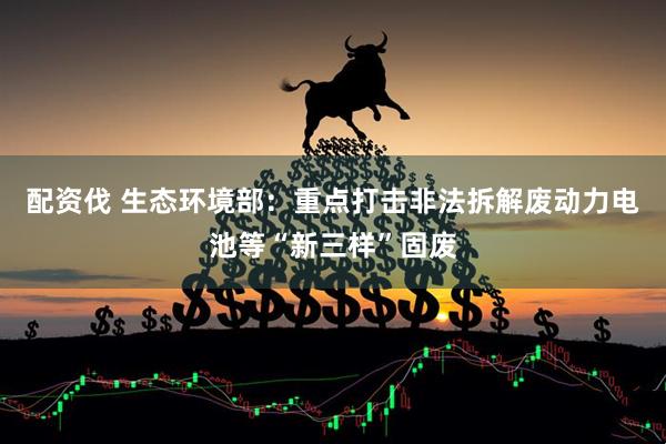 配资伐 生态环境部：重点打击非法拆解废动力电池等“新三样”固废