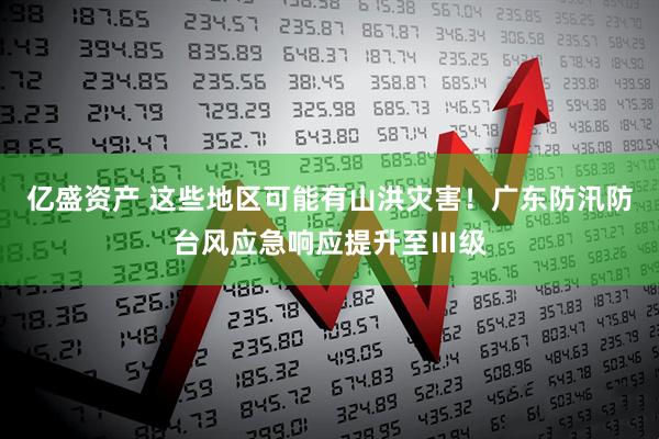 亿盛资产 这些地区可能有山洪灾害！广东防汛防台风应急响应提升至Ⅲ级
