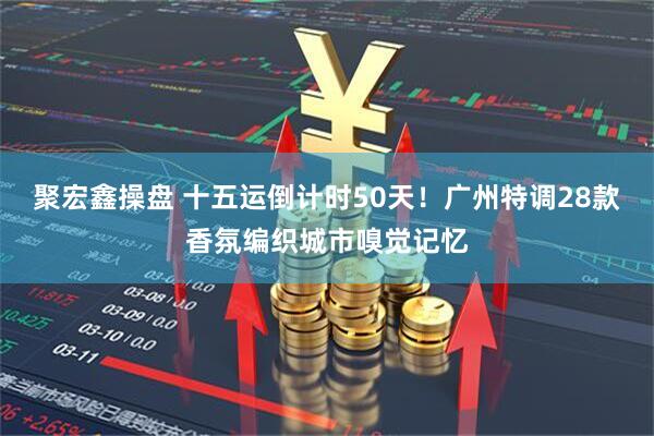 聚宏鑫操盘 十五运倒计时50天！广州特调28款香氛编织城市嗅觉记忆