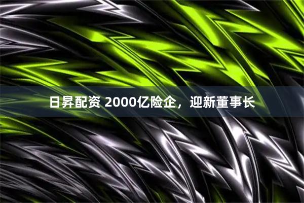 日昇配资 2000亿险企，迎新董事长