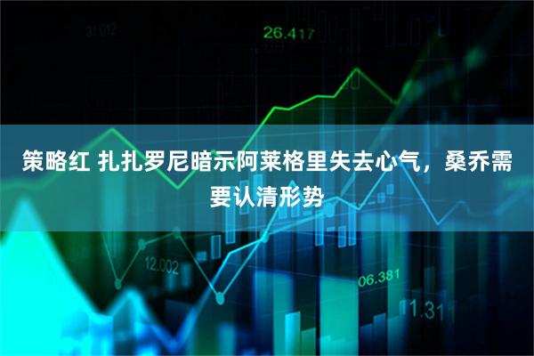 策略红 扎扎罗尼暗示阿莱格里失去心气，桑乔需要认清形势