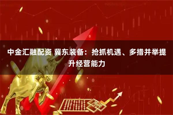 中金汇融配资 冀东装备：抢抓机遇、多措并举提升经营能力