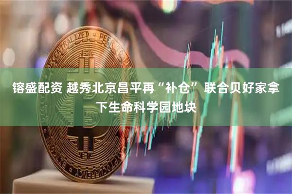 镕盛配资 越秀北京昌平再“补仓” 联合贝好家拿下生命科学园地块