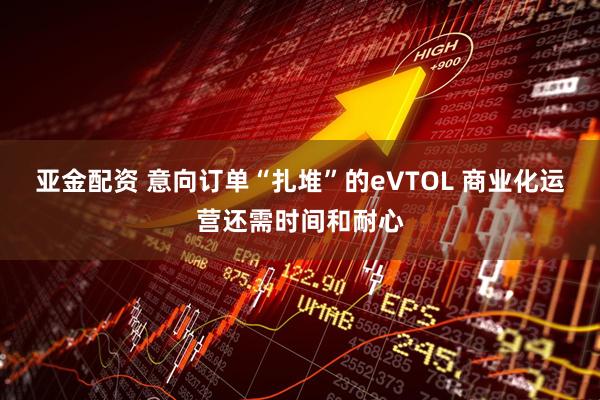 亚金配资 意向订单“扎堆”的eVTOL 商业化运营还需时间和耐心