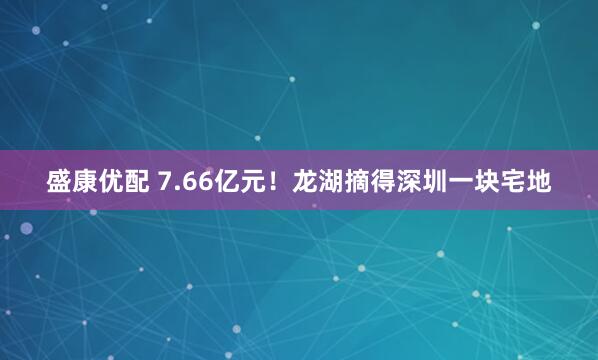 盛康优配 7.66亿元!龙湖摘得深圳一块宅地