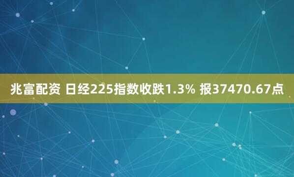 兆富配资 日经225指数收跌1.3% 报37470.67点