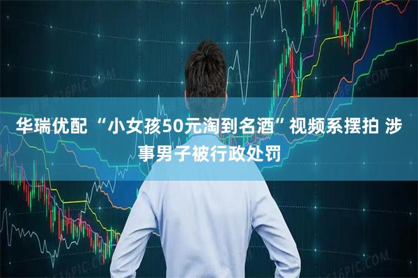 华瑞优配 “小女孩50元淘到名酒”视频系摆拍 涉事男子被行政处罚