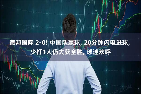 德邦国际 2-0! 中国队赢球, 20分钟闪电进球, 少打1人仍大获全胜, 球迷欢呼