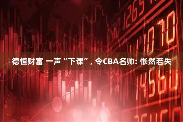德恒财富 一声“下课”, 令CBA名帅: 怅然若失