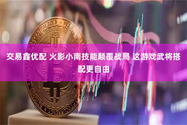 交易鑫优配 火影小南技能颠覆战局 这游戏武将搭配更自由