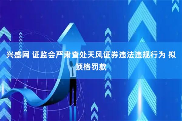 兴盛网 证监会严肃查处天风证券违法违规行为 拟顶格罚款