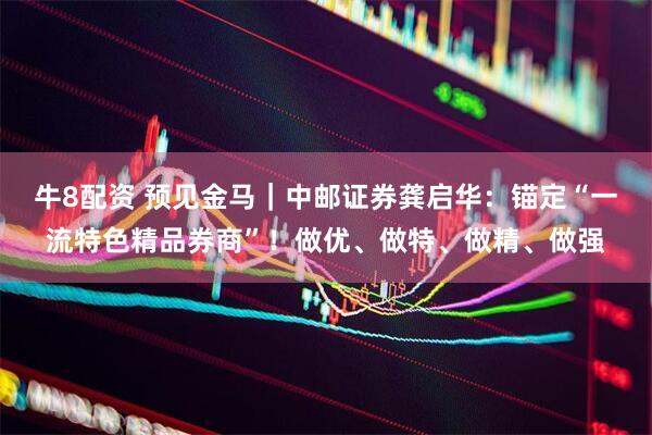 牛8配资 预见金马｜中邮证券龚启华：锚定“一流特色精品券商”！做优、做特、做精、做强