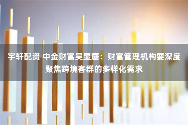 宇轩配资 中金财富吴显鏖：财富管理机构要深度聚焦跨境客群的多样化需求