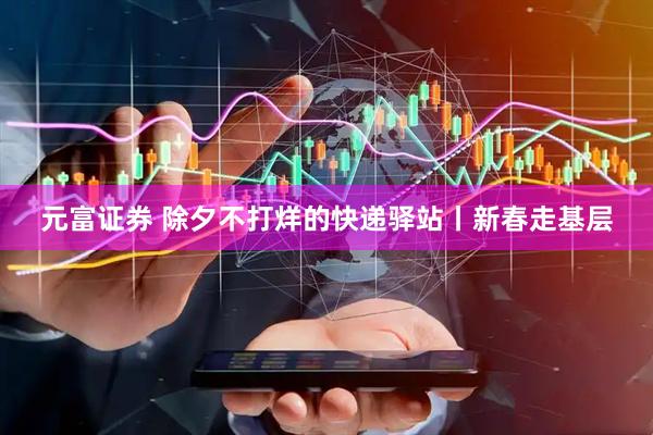元富证券 除夕不打烊的快递驿站丨新春走基层