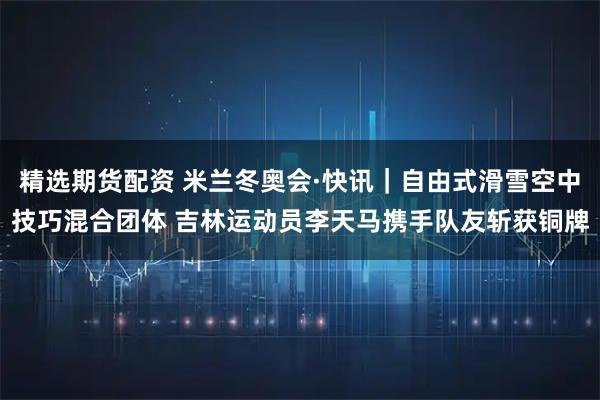 精选期货配资 米兰冬奥会·快讯｜自由式滑雪空中技巧混合团体 吉林运动员李天马携手队友斩获铜牌