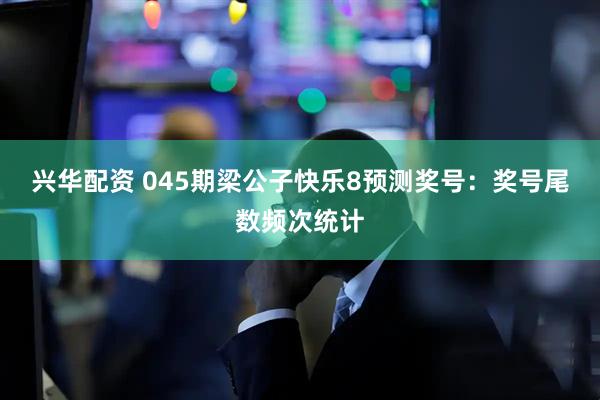 兴华配资 045期梁公子快乐8预测奖号：奖号尾数频次统计