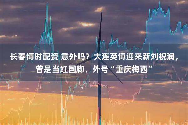 长春博时配资 意外吗？大连英博迎来新刘祝润，曾是当红国脚，外号“重庆梅西”