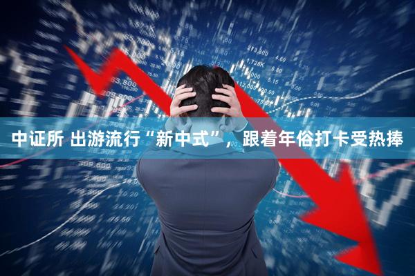 中证所 出游流行“新中式”，跟着年俗打卡受热捧