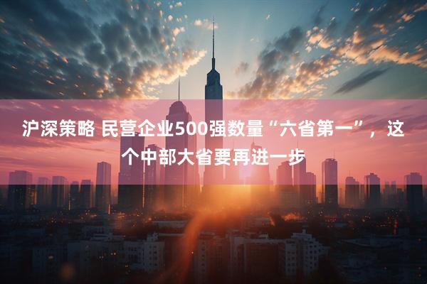 沪深策略 民营企业500强数量“六省第一”，这个中部大省要再进一步