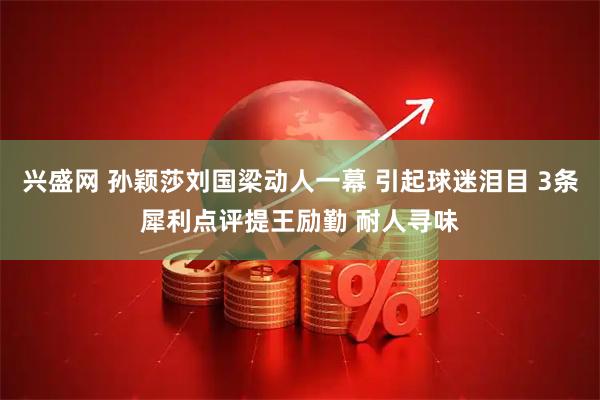 兴盛网 孙颖莎刘国梁动人一幕 引起球迷泪目 3条犀利点评提王励勤 耐人寻味