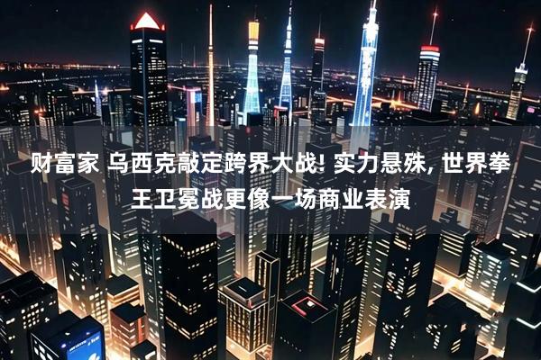 财富家 乌西克敲定跨界大战! 实力悬殊, 世界拳王卫冕战更像一场商业表演