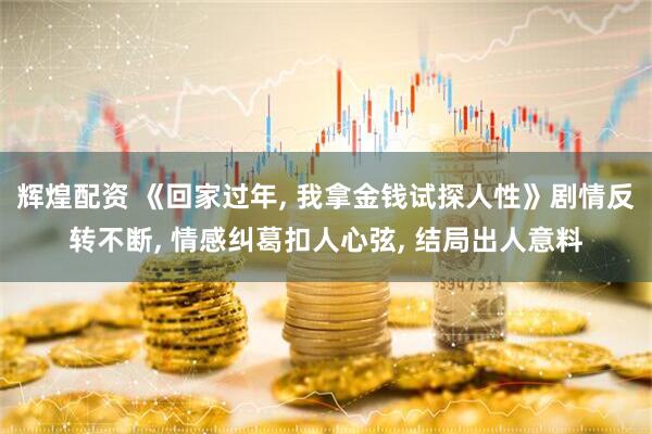 辉煌配资 《回家过年, 我拿金钱试探人性》剧情反转不断, 情感纠葛扣人心弦, 结局出人意料