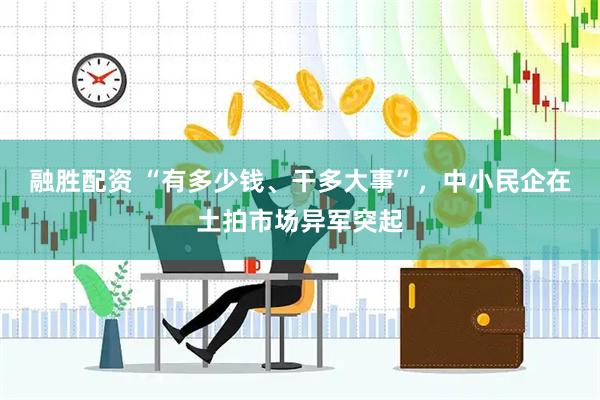 融胜配资 “有多少钱、干多大事”，中小民企在土拍市场异军突起