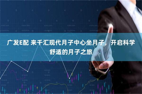 广发E配 来千汇现代月子中心坐月子，开启科学舒适的月子之旅