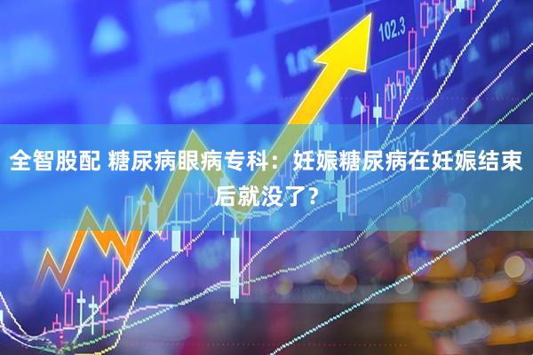 全智股配 糖尿病眼病专科：妊娠糖尿病在妊娠结束后就没了？
