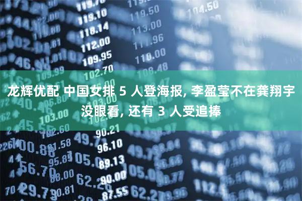 龙辉优配 中国女排 5 人登海报, 李盈莹不在龚翔宇没眼看, 还有 3 人受追捧