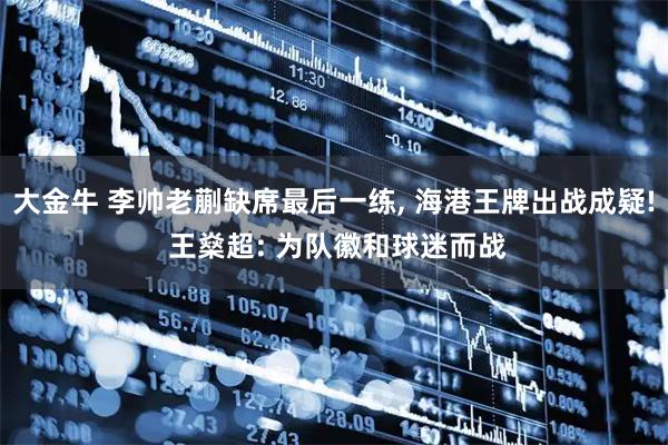 大金牛 李帅老蒯缺席最后一练, 海港王牌出战成疑! 王燊超: 为队徽和球迷而战