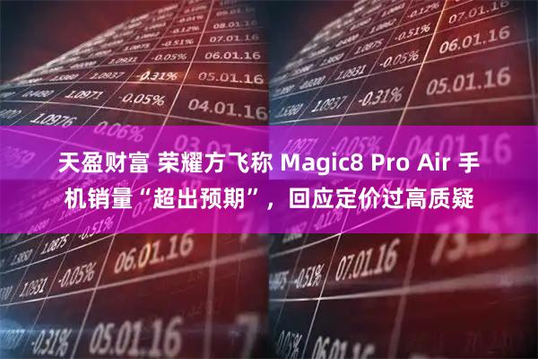 天盈财富 荣耀方飞称 Magic8 Pro Air 手机销量“超出预期”，回应定价过高质疑