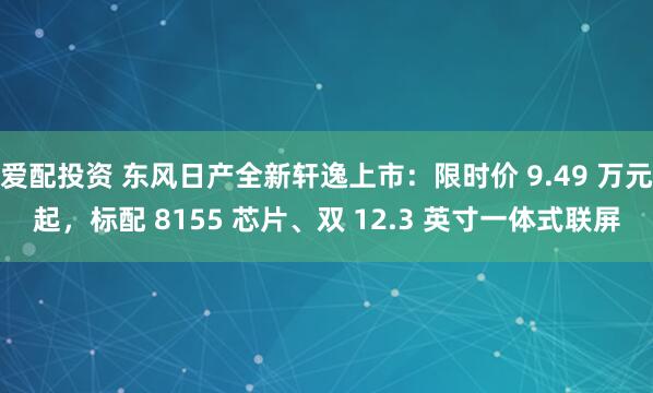 爱配投资 东风日产全新轩逸上市：限时价 9.49 万元起，标配 8155 芯片、双 12.3 英寸一体式联屏
