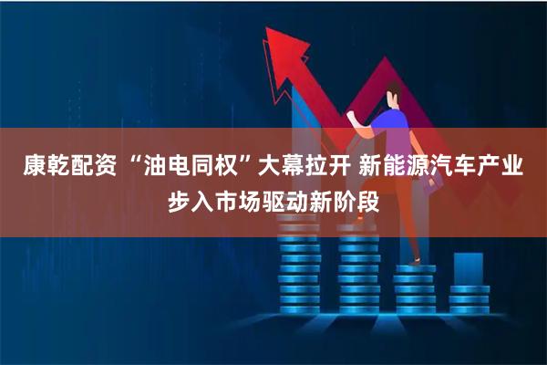 康乾配资 “油电同权”大幕拉开 新能源汽车产业步入市场驱动新阶段